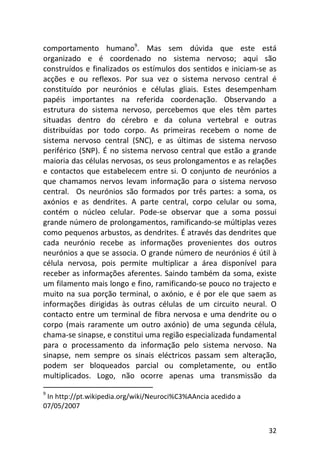 32
comportamento humano9
. Mas sem dúvida que este está
organizado e é coordenado no sistema nervoso; aqui são
construídos e finalizados os estímulos dos sentidos e iniciam-se as
acções e ou reflexos. Por sua vez o sistema nervoso central é
constituído por neurónios e células gliais. Estes desempenham
papéis importantes na referida coordenação. Observando a
estrutura do sistema nervoso, percebemos que eles têm partes
situadas dentro do cérebro e da coluna vertebral e outras
distribuídas por todo corpo. As primeiras recebem o nome de
sistema nervoso central (SNC), e as últimas de sistema nervoso
periférico (SNP). É no sistema nervoso central que estão a grande
maioria das células nervosas, os seus prolongamentos e as relações
e contactos que estabelecem entre si. O conjunto de neurónios a
que chamamos nervos levam informação para o sistema nervoso
central. Os neurónios são formados por três partes: a soma, os
axónios e as dendrites. A parte central, corpo celular ou soma,
contém o núcleo celular. Pode-se observar que a soma possui
grande número de prolongamentos, ramificando-se múltiplas vezes
como pequenos arbustos, as dendrites. É através das dendrites que
cada neurónio recebe as informações provenientes dos outros
neurónios a que se associa. O grande número de neurónios é útil à
célula nervosa, pois permite multiplicar a área disponível para
receber as informações aferentes. Saindo também da soma, existe
um filamento mais longo e fino, ramificando-se pouco no trajecto e
muito na sua porção terminal, o axónio, e é por ele que saem as
informações dirigidas às outras células de um circuito neural. O
contacto entre um terminal de fibra nervosa e uma dendrite ou o
corpo (mais raramente um outro axónio) de uma segunda célula,
chama-se sinapse, e constitui uma região especializada fundamental
para o processamento da informação pelo sistema nervoso. Na
sinapse, nem sempre os sinais eléctricos passam sem alteração,
podem ser bloqueados parcial ou completamente, ou então
multiplicados. Logo, não ocorre apenas uma transmissão da
9
In http://pt.wikipedia.org/wiki/Neuroci%C3%AAncia acedido a
07/05/2007
 