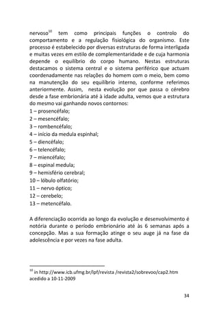 34
nervoso10
tem como principais funções o controlo do
comportamento e a regulação fisiológica do organismo. Este
processo é estabelecido por diversas estruturas de forma interligada
e muitas vezes em estilo de complementaridade e de cuja harmonia
depende o equilíbrio do corpo humano. Nestas estruturas
destacamos o sistema central e o sistema periférico que actuam
coordenadamente nas relações do homem com o meio, bem como
na manutenção do seu equilíbrio interno, conforme referimos
anteriormente. Assim, nesta evolução por que passa o cérebro
desde a fase embrionária até à idade adulta, vemos que a estrutura
do mesmo vai ganhando novos contornos:
1 – prosencéfalo;
2 – mesencéfalo;
3 – rombencéfalo;
4 – início da medula espinhal;
5 – diencéfalo;
6 – telencéfalo;
7 – miencéfalo;
8 – espinal medula;
9 – hemisfério cerebral;
10 – lóbulo olfatório;
11 – nervo óptico;
12 – cerebelo;
13 – metencéfalo.
A diferenciação ocorrida ao longo da evolução e desenvolvimento é
notória durante o período embrionário até às 6 semanas após a
concepção. Mas a sua formação atinge o seu auge já na fase da
adolescência e por vezes na fase adulta.
10
in http://www.icb.ufmg.br/lpf/revista /revista2/sobrevoo/cap2.htm
acedido a 10-11-2009
 