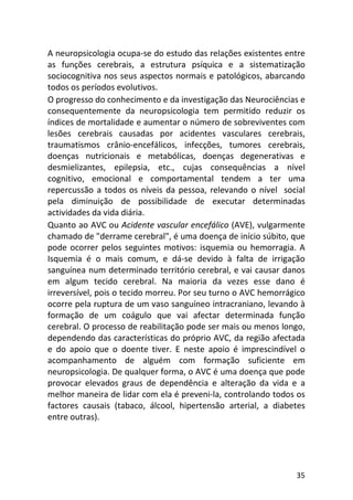 35
A neuropsicologia ocupa-se do estudo das relações existentes entre
as funções cerebrais, a estrutura psíquica e a sistematização
sociocognitiva nos seus aspectos normais e patológicos, abarcando
todos os períodos evolutivos.
O progresso do conhecimento e da investigação das Neurociências e
consequentemente da neuropsicologia tem permitido reduzir os
índices de mortalidade e aumentar o número de sobreviventes com
lesões cerebrais causadas por acidentes vasculares cerebrais,
traumatismos crânio-encefálicos, infecções, tumores cerebrais,
doenças nutricionais e metabólicas, doenças degenerativas e
desmielizantes, epilepsia, etc., cujas consequências a nível
cognitivo, emocional e comportamental tendem a ter uma
repercussão a todos os níveis da pessoa, relevando o nível social
pela diminuição de possibilidade de executar determinadas
actividades da vida diária.
Quanto ao AVC ou Acidente vascular encefálico (AVE), vulgarmente
chamado de "derrame cerebral", é uma doença de início súbito, que
pode ocorrer pelos seguintes motivos: isquemia ou hemorragia. A
Isquemia é o mais comum, e dá-se devido à falta de irrigação
sanguínea num determinado território cerebral, e vai causar danos
em algum tecido cerebral. Na maioria da vezes esse dano é
irreversível, pois o tecido morreu. Por seu turno o AVC hemorrágico
ocorre pela ruptura de um vaso sanguíneo intracraniano, levando à
formação de um coágulo que vai afectar determinada função
cerebral. O processo de reabilitação pode ser mais ou menos longo,
dependendo das características do próprio AVC, da região afectada
e do apoio que o doente tiver. E neste apoio é imprescindível o
acompanhamento de alguém com formação suficiente em
neuropsicologia. De qualquer forma, o AVC é uma doença que pode
provocar elevados graus de dependência e alteração da vida e a
melhor maneira de lidar com ela é preveni-la, controlando todos os
factores causais (tabaco, álcool, hipertensão arterial, a diabetes
entre outras).
 