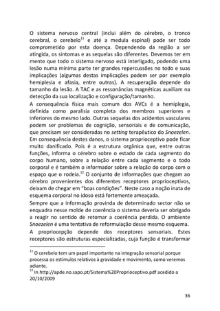 36
O sistema nervoso central (inclui além do cérebro, o tronco
cerebral, o cerebelo11
e até a medula espinal) pode ser todo
comprometido por esta doença. Dependendo da região a ser
atingida, os sintomas e as sequelas são diferentes. Devemos ter em
mente que todo o sistema nervoso está interligado, podendo uma
lesão numa mínima parte ter grandes repercussões no todo e suas
implicações (algumas destas implicações podem ser por exemplo
hemiplesia e afasia, entre outras). A recuperação depende do
tamanho da lesão. A TAC e as ressonâncias magnéticas auxiliam na
detecção da sua localização e configuração/tamanho.
A consequência física mais comum dos AVCs é a hemiplegia,
definida como paralisia completa dos membros superiores e
inferiores do mesmo lado. Outras sequelas dos acidentes vasculares
podem ser problemas de cognição, sensoriais e de comunicação,
que precisam ser consideradas no setting terapêutico do Snoezelen.
Em consequência destes danos, o sistema proprioceptivo pode ficar
muito danificado. Pois é a estrutura orgânica que, entre outras
funções, informa o cérebro sobre o estado de cada segmento do
corpo humano, sobre a relação entre cada segmento e o todo
corporal e é também o informador sobre a relação do corpo com o
espaço que o rodeia.12
O conjunto de informações que chegam ao
cérebro provenientes dos diferentes receptores proprioceptivos,
deixam de chegar em “boas condições”. Neste caso a noção inata de
esquema corporal no idoso está fortemente ameaçada.
Sempre que a informação provinda de determinado sector não se
enquadra nesse molde de coerência o sistema deveria ser obrigado
a reagir no sentido de retomar a coerência perdida. O ambiente
Snoezelen é uma tentativa de reformulação desse mesmo esquema.
A propriocepção depende dos receptores sensoriais. Estes
receptores são estruturas especializadas, cuja função é transformar
11
O cerebelo tem um papel importante na integração sensorial porque
processa os estímulos relativos à gravidade e movimento, como veremos
adiante.
12
In http://apde.no.sapo.pt/Sistema%20Proprioceptivo.pdf acedido a
20/10/2009
 