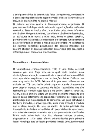 37
a energia mecânica da deformação física (alongamento, compressão
e pressão) em potenciais de acção nervosos que são transmitidos ao
SNC, mais exactamente na espinal medula.
O sistema nervoso central é hierarquicamente organizado. O
processo cortical depende da adequada organização dos estímulos
recebidos. Estes estímulos são transmitidos pelas áreas inferiores
do cérebro. Filogeneticamente, conforme o cérebro se desenvolve,
as estruturas mais novas e mais altas, como o córtex cerebral,
permanecem relacionadas e dependem do correcto funcionamento
das estruturas mais antigas e mais baixas do cérebro. As integrações
do estímulo sensoriais proveniente dos centros inferiores do
cérebro atingem os centros superiores ou corticais para processar a
informação mais completa e especializada.
Traumatismos crâneo-encefálicos
O traumatismo crâneo-encefálico (TCE) é uma lesão cerebral
causada por uma força externa, a qual pode produzir uma
diminuição ou alteração da consciência e eventualmente um déficit
das capacidades cognitivas e ou das funções físicas. Então o que
ocorre quando há TCE? Existem dois processos diferentes na
maioria dos TCE: uma lesão primária que é causada directamente
pelo próprio impacto e conjunto de lesões secundárias que são
resultado das complicações locais e de outros sistemas corporais.
Assim, a lesão primária altera um sistema altamente integrado que
carece quase totalmente de capacidade funcional de reparação; a
plasticidade que é a capacidade de compensar um dano estrutural é
também limitadas, e provavelmente, ainda mais limitada à medida
que a idade avança. Ou seja, os efeitos da lesão primária são
irreversíveis. As lesões secundárias são potencialmente reversíveis,
mas o tecido nervoso, as células nervosas previamente danificadas
ficam mais vulneráveis. Por isso deve-se sempre prevenir,
diagnosticar e tratar estes efeitos desencadeados pela primeira
lesão. Afinal que tipo de lesões primárias temos? Contusão cerebral
 