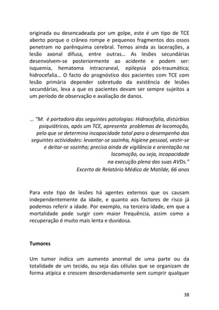 38
originada ou desencadeada por um golpe, este é um tipo de TCE
aberto porque o crâneo rompe e pequenos fragmentos dos ossos
penetram no parênquima cerebral. Temos ainda as lacerações, a
lesão axonal difusa, entre outras… As lesões secundárias
desenvolvem-se posteriormente ao acidente e podem ser:
isquemia, hematoma intracraneal, epilepsia pós-traumática;
hidrocefalia… O facto do prognóstico dos pacientes com TCE com
lesão primária depender sobretudo da existência de lesões
secundárias, leva a que os pacientes devam ser sempre sujeitos a
um período de observação e avaliação de danos.
… “M. é portadora das seguintes patologias: Hidrocefalia, distúrbios
psiquiátricos, após um TCE, apresenta problemas de locomoção,
pelo que se determina incapacidade total para o desempenho das
seguintes actividades: levantar-se sozinha, higiene pessoal, vestir-se
e deitar-se sozinha; precisa ainda de vigilância e orientação na
locomoção, ou seja, incapacidade
na execução plena das suas AVDs.”
Excerto de Relatório Médico de Matilde, 66 anos
Para este tipo de lesões há agentes externos que os causam
independentemente da idade, e quanto aos factores de risco já
podemos referir a idade. Por exemplo, na terceira idade, em que a
mortalidade pode surgir com maior frequência, assim como a
recuperação é muito mais lenta e duvidosa.
Tumores
Um tumor indica um aumento anormal de uma parte ou da
totalidade de um tecido, ou seja das células que se organizam de
forma atípica e crescem desordenadamente sem cumprir qualquer
 