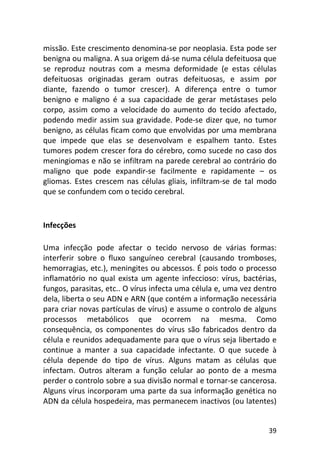 39
missão. Este crescimento denomina-se por neoplasia. Esta pode ser
benigna ou maligna. A sua origem dá-se numa célula defeituosa que
se reproduz noutras com a mesma deformidade (e estas células
defeituosas originadas geram outras defeituosas, e assim por
diante, fazendo o tumor crescer). A diferença entre o tumor
benigno e maligno é a sua capacidade de gerar metástases pelo
corpo, assim como a velocidade do aumento do tecido afectado,
podendo medir assim sua gravidade. Pode-se dizer que, no tumor
benigno, as células ficam como que envolvidas por uma membrana
que impede que elas se desenvolvam e espalhem tanto. Estes
tumores podem crescer fora do cérebro, como sucede no caso dos
meningiomas e não se infiltram na parede cerebral ao contrário do
maligno que pode expandir-se facilmente e rapidamente – os
gliomas. Estes crescem nas células gliais, infiltram-se de tal modo
que se confundem com o tecido cerebral.
Infecções
Uma infecção pode afectar o tecido nervoso de várias formas:
interferir sobre o fluxo sanguíneo cerebral (causando tromboses,
hemorragias, etc.), meningites ou abcessos. É pois todo o processo
inflamatório no qual exista um agente infeccioso: vírus, bactérias,
fungos, parasitas, etc.. O vírus infecta uma célula e, uma vez dentro
dela, liberta o seu ADN e ARN (que contém a informação necessária
para criar novas partículas de vírus) e assume o controlo de alguns
processos metabólicos que ocorrem na mesma. Como
consequência, os componentes do vírus são fabricados dentro da
célula e reunidos adequadamente para que o vírus seja libertado e
continue a manter a sua capacidade infectante. O que sucede à
célula depende do tipo de vírus. Alguns matam as células que
infectam. Outros alteram a função celular ao ponto de a mesma
perder o controlo sobre a sua divisão normal e tornar-se cancerosa.
Alguns vírus incorporam uma parte da sua informação genética no
ADN da célula hospedeira, mas permanecem inactivos (ou latentes)
 