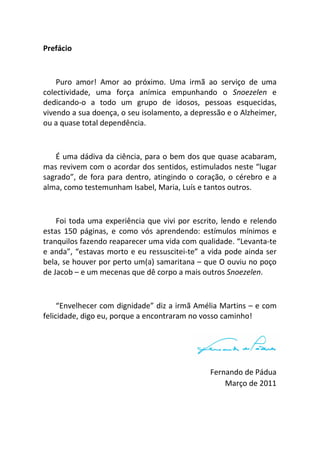 4
Prefácio
Puro amor! Amor ao próximo. Uma irmã ao serviço de uma
colectividade, uma força anímica empunhando o Snoezelen e
dedicando-o a todo um grupo de idosos, pessoas esquecidas,
vivendo a sua doença, o seu isolamento, a depressão e o Alzheimer,
ou a quase total dependência.
É uma dádiva da ciência, para o bem dos que quase acabaram,
mas revivem com o acordar dos sentidos, estimulados neste “lugar
sagrado”, de fora para dentro, atingindo o coração, o cérebro e a
alma, como testemunham Isabel, Maria, Luís e tantos outros.
Foi toda uma experiência que vivi por escrito, lendo e relendo
estas 150 páginas, e como vós aprendendo: estímulos mínimos e
tranquilos fazendo reaparecer uma vida com qualidade. “Levanta-te
e anda”, “estavas morto e eu ressuscitei-te” a vida pode ainda ser
bela, se houver por perto um(a) samaritana – que O ouviu no poço
de Jacob – e um mecenas que dê corpo a mais outros Snoezelen.
“Envelhecer com dignidade” diz a irmã Amélia Martins – e com
felicidade, digo eu, porque a encontraram no vosso caminho!
Fernando de Pádua
Março de 2011
 