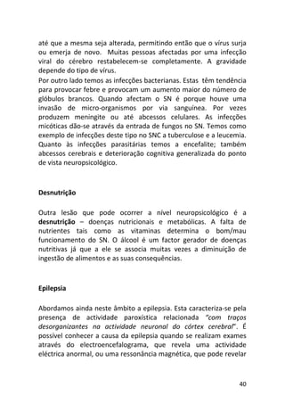40
até que a mesma seja alterada, permitindo então que o vírus surja
ou emerja de novo. Muitas pessoas afectadas por uma infecção
viral do cérebro restabelecem-se completamente. A gravidade
depende do tipo de vírus.
Por outro lado temos as infecções bacterianas. Estas têm tendência
para provocar febre e provocam um aumento maior do número de
glóbulos brancos. Quando afectam o SN é porque houve uma
invasão de micro-organismos por via sanguínea. Por vezes
produzem meningite ou até abcessos celulares. As infecções
micóticas dão-se através da entrada de fungos no SN. Temos como
exemplo de infecções deste tipo no SNC a tuberculose e a leucemia.
Quanto às infecções parasitárias temos a encefalite; também
abcessos cerebrais e deterioração cognitiva generalizada do ponto
de vista neuropsicológico.
Desnutrição
Outra lesão que pode ocorrer a nível neuropsicológico é a
desnutrição – doenças nutricionais e metabólicas. A falta de
nutrientes tais como as vitaminas determina o bom/mau
funcionamento do SN. O álcool é um factor gerador de doenças
nutritivas já que a ele se associa muitas vezes a diminuição de
ingestão de alimentos e as suas consequências.
Epilepsia
Abordamos ainda neste âmbito a epilepsia. Esta caracteriza-se pela
presença de actividade paroxística relacionada “com traços
desorganizantes na actividade neuronal do córtex cerebral”. É
possível conhecer a causa da epilepsia quando se realizam exames
através do electroencefalograma, que revela uma actividade
eléctrica anormal, ou uma ressonância magnética, que pode revelar
 
