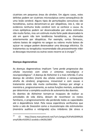 41
cicatrizes em pequenas áreas do cérebro. Em alguns casos, estes
defeitos podem ser cicatrizes microscópicas como consequência de
uma lesão cerebral. Alguns tipos de perturbações convulsivas são
hereditárias, outras denominam-se por idiopáticas, isto é, não se
evidencia nenhuma lesão cerebral nem se conhece a causa. As
crises epilépticas podem ser desencadeadas por vários estímulos
não muito fortes, mas um estímulo muito forte pode desencadeá-la
até em quem não tem tendências hereditárias, as chamadas
anteriormente por idiopáticas. Por exemplo, certos fármacos,
valores baixos de oxigénio no sangue ou valores muito baixos de
açúcar no sangue podem desencadear uma descarga eléctrica. Os
tratamentos ou terapêutica recomendada vão provavelmente inibir
as descargas neuronais ou outras vezes recorre-se à cirurgia13
.
Doenças degenerativas
As doenças degenerativas implicam “uma perda progressiva das
células neuronais com sinais e sintomas neurológicos e
neuropsicológicos”. A doença de Alzheimer é a mais referida. É uma
doença do cérebro (morte das células cerebrais e consequente
atrofia do cérebro), progressiva, irreversível e com causas e
tratamento ainda não muito conhecidos. Começa por atingir a
memória e, progressivamente, as outras funções mentais, acabando
por determinar a completa ausência de autonomia dos doentes.
Os doentes de Alzheimer tornam-se incapazes de realizar as
actividades de vida diária, deixam de reconhecer os rostos
familiares, e progressivamente vão perdendo todas as capacidades
até à dependência total. Pela nossa experiência verificamos que
tanto a sala de Snoezelen como a musicoterapia são estimulantes
(memória auditiva e retrógrada) e/ou inibidores (de stress e
13
Cf. http://www.manualmerck.net/?url=/artigos/%3Fid%3D99%26
amp%3Bcn%3D912 acedido a 04/05/2007
 