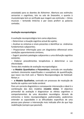 42
ansiedade) para os doentes de Alzheimer. Abertura aos estímulos
sensoriais e cognitivos, isto na sala de Snoezelen, e quanto à
musicoterapia tem-se verificado que reagem aos estímulos – ritmos
musicais – tentando imitá-los e por vezes proferir as palavras
cantadas.
Avaliação neuropsicológica
A avaliação neuropsicológica tem como objectivos:
– Determinar a situação cognitiva actual do sujeito;
– Analisar os sintomas e sinais presentes e identificar os síndromas
fundamentais subjacentes;
– Proporcionar informação para um diagnóstico diferencial entre
condições aparentemente similares;
– Sugerir possíveis patologias subjacentes a uma disfunção cognitiva
existente;
– Elaborar procedimentos terapêuticos e determinar a sua
efectividade.
Temos dois modelos de avaliação neuropsicológica:
– o Modelo Quantitativo e Psicométrico, centrado em resultados
variáveis claramente especificados e susceptíveis de quantificação,
que nasce nos EUA com a “Bateria Neuropsicológica de Halstead-
Reitan; e
– o Modelo Qualitativo, centrado em processos de resolução de
tarefas de sujeitos com lesão cerebral.
Para um correcto diagnóstico e consequente intervenção o ideal é a
combinação dos dois modelos (modelo misto). O objectivo
primordial da avaliação é diagnosticar os efeitos cognitivos e
comportamentais de uma desordem neurológica. Através de
entrevista e testes neuropsicológicos padronizados, poderemos
entender as capacidades e as dificuldades específicas de uma
pessoa para planear a intervenção mais indicada afim de que haja
reabilitação (sempre que possível).
 