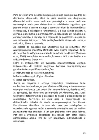 43
Para detectar uma desordem neurológica (por exemplo quadros de
demência, depressão, etc.) ou para realizar um diagnóstico
diferencial entre uma síndrome psicológica e uma síndrome
neurológica, ainda para determinar as habilidades cognitivas que
podem ajudar a pessoa a atingir o seu maior nível de independência
e realização, a avaliação é fundamental. E o que vamos avaliar? A
atenção, a memória, a aprendizagem, a capacidade de raciocínio, o
comportamento, a linguagem, a resolução de problemas, a resposta
aos estímulos físicos, etc.. Esta avaliação é feita através de testes já
validados, fiáveis e sensíveis.
As escalas de avaliação que utilizamos são as seguintes: The
Neuropsychiatric inventory (NPI-NH); Mini Exame Cognitivo; teste
do desenho do relógio e a escala da demência de Blessed (Arrazola
et al, 2001), completamos a avaliação com o Índice de Barthel e o
Método Geronte (ver p. 44).
Entre os instrumentos de avaliação neuropsicológica existem
instrumentos de rastreio cognitivo, baterias neuropsicológicas
gerais e testes específicos das funções:
a) Instrumentos de Rastreio Cognitivo;
b) Baterias Neuropsicológicas Gerais e
c) testes específicos.
Antes de preparar o setting terapêutico, precisamos deste
conhecimento das doenças que afectam o SN, de que temos muitos
exemplos nos idosos com quem diariamente lidamos, desde os AVC,
às epilepsias, dos distúrbios de memória ao Alzheimer, etc.. Mais
facilmente determinamos a avaliação de riscos e possibilidades de
reabilitação. Serve-nos de guia para a compreensão de
determinados estados de saúde neuropsicológicos dos idosos.
Permitiu-nos identificar factores de risco que predispõem a
ocorrência de algumas lesões e serve de orientação para um melhor
planeamento dos cuidados a ter com pacientes com estas lesões.
Por isso a avaliação psicológica dos idosos com estas lesões
apresentadas acima tem de ser adaptável, individualizada e
minuciosa.
 