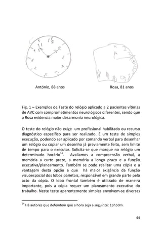 44
Fig. 1 – Exemplos de Teste do relógio aplicado a 2 pacientes vítimas
de AVC com comprometimentos neurológicos diferentes, sendo que
a Rosa evidencia maior desarmonia neurológica.
O teste do relógio não exige um profissional habilitado ou recurso
diagnóstico específico para ser realizado. É um teste de simples
execução, podendo ser aplicado por comando verbal para desenhar
um relógio ou copiar um desenho já previamente feito, sem limite
de tempo para o executar. Solicita-se que marque no relógio um
determinado horário14
. Avaliamos a compreensão verbal, a
memória a curto prazo, a memória a longo prazo e a função
executiva/planeamento. Também se pode realizar uma cópia e a
vantagem desta opção é que há maior exigência da função
visuoespacial dos lobos parietais, responsável em grande parte pelo
acto da cópia. O lobo frontal também é utilizado de maneira
importante, pois a cópia requer um planeamento executivo do
trabalho. Neste teste aparentemente simples envolvem-se diversas
14
Há autores que defendem que a hora seja a seguinte: 13h50m.
António, 88 anos Rosa, 81 anos
 