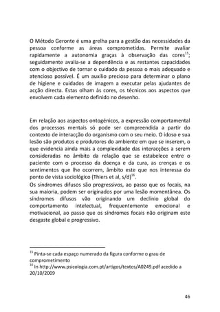46
O Método Geronte é uma grelha para a gestão das necessidades da
pessoa conforme as áreas comprometidas. Permite avaliar
rapidamente a autonomia graças à observação das cores15
;
seguidamente avalia-se a dependência e as restantes capacidades
com o objectivo de tornar o cuidado da pessoa o mais adequado e
atencioso possível. É um auxílio precioso para determinar o plano
de higiene e cuidados de imagem a executar pelas ajudantes de
acção directa. Estas olham às cores, os técnicos aos aspectos que
envolvem cada elemento definido no desenho.
Em relação aos aspectos ontogénicos, a expressão comportamental
dos processos mentais só pode ser compreendida a partir do
contexto de interacção do organismo com o seu meio. O idoso e sua
lesão são produtos e produtores do ambiente em que se inserem, o
que evidencia ainda mais a complexidade das interacções a serem
consideradas no âmbito da relação que se estabelece entre o
paciente com o processo da doença e da cura, as crenças e os
sentimentos que lhe ocorrem, âmbito este que nos interessa do
ponto de vista sociológico (Thiers et al, s/d)16
.
Os síndromes difusos são progressivos, ao passo que os focais, na
sua maioria, podem ser originados por uma lesão momentânea. Os
síndromes difusos vão originando um declínio global do
comportamento intelectual, frequentemente emocional e
motivacional, ao passo que os síndromes focais não originam este
desgaste global e progressivo.
15
Pinta-se cada espaço numerado da figura conforme o grau de
comprometimento
16
In http://www.psicologia.com.pt/artigos/textos/A0249.pdf acedido a
20/10/2009
 