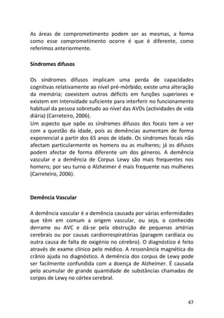 47
As áreas de comprometimento podem ser as mesmas, a forma
como esse comprometimento ocorre é que é diferente, como
referimos anteriormente.
Síndromes difusos
Os síndromes difusos implicam uma perda de capacidades
cognitivas relativamente ao nível pré-mórbido; existe uma alteração
da memória; coexistem outros déficits em funções superiores e
existem em intensidade suficiente para interferir no funcionamento
habitual da pessoa sobretudo ao nível das AVDs (actividades de vida
diária) (Carreteiro, 2006).
Um aspecto que opõe os síndromes difusos dos focais tem a ver
com a questão da idade, pois as demências aumentam de forma
exponencial a partir dos 65 anos de idade. Os síndromes focais não
afectam particularmente os homens ou as mulheres; já os difusos
podem afectar de forma diferente um dos géneros. A demência
vascular e a demência de Corpus Lewy são mais frequentes nos
homens; por seu turno o Alzheimer é mais frequente nas mulheres
(Carreteiro, 2006).
Demência Vascular
A demência vascular é a demência causada por várias enfermidades
que têm em comum a origem vascular, ou seja, o conhecido
derrame ou AVC e dá-se pela obstrução de pequenas artérias
cerebrais ou por causas cardiorrespiratórias (paragem cardíaca ou
outra causa de falta de oxigénio no cérebro). O diagnóstico é feito
através de exame clínico pelo médico. A ressonância magnética do
crânio ajuda no diagnóstico. A demência dos corpus de Lewy pode
ser facilmente confundida com a doença de Alzheimer. É causada
pelo acumular de grande quantidade de substâncias chamadas de
corpos de Lewy no córtex cerebral.
 