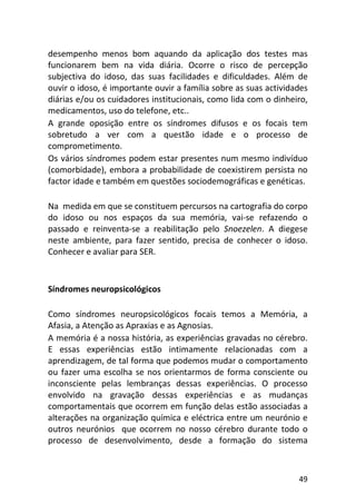 49
desempenho menos bom aquando da aplicação dos testes mas
funcionarem bem na vida diária. Ocorre o risco de percepção
subjectiva do idoso, das suas facilidades e dificuldades. Além de
ouvir o idoso, é importante ouvir a família sobre as suas actividades
diárias e/ou os cuidadores institucionais, como lida com o dinheiro,
medicamentos, uso do telefone, etc..
A grande oposição entre os síndromes difusos e os focais tem
sobretudo a ver com a questão idade e o processo de
comprometimento.
Os vários síndromes podem estar presentes num mesmo indivíduo
(comorbidade), embora a probabilidade de coexistirem persista no
factor idade e também em questões sociodemográficas e genéticas.
Na medida em que se constituem percursos na cartografia do corpo
do idoso ou nos espaços da sua memória, vai-se refazendo o
passado e reinventa-se a reabilitação pelo Snoezelen. A diegese
neste ambiente, para fazer sentido, precisa de conhecer o idoso.
Conhecer e avaliar para SER.
Síndromes neuropsicológicos
Como síndromes neuropsicológicos focais temos a Memória, a
Afasia, a Atenção as Apraxias e as Agnosias.
A memória é a nossa história, as experiências gravadas no cérebro.
E essas experiências estão intimamente relacionadas com a
aprendizagem, de tal forma que podemos mudar o comportamento
ou fazer uma escolha se nos orientarmos de forma consciente ou
inconsciente pelas lembranças dessas experiências. O processo
envolvido na gravação dessas experiências e as mudanças
comportamentais que ocorrem em função delas estão associadas a
alterações na organização química e eléctrica entre um neurónio e
outros neurónios que ocorrem no nosso cérebro durante todo o
processo de desenvolvimento, desde a formação do sistema
 