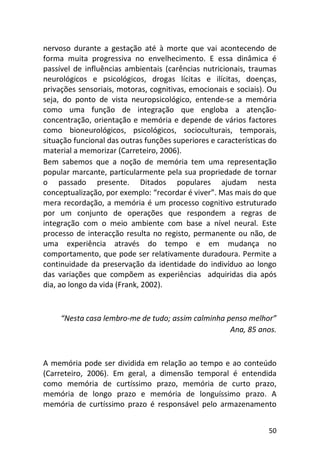 50
nervoso durante a gestação até à morte que vai acontecendo de
forma muita progressiva no envelhecimento. E essa dinâmica é
passível de influências ambientais (carências nutricionais, traumas
neurológicos e psicológicos, drogas lícitas e ilícitas, doenças,
privações sensoriais, motoras, cognitivas, emocionais e sociais). Ou
seja, do ponto de vista neuropsicológico, entende-se a memória
como uma função de integração que engloba a atenção-
concentração, orientação e memória e depende de vários factores
como bioneurológicos, psicológicos, socioculturais, temporais,
situação funcional das outras funções superiores e características do
material a memorizar (Carreteiro, 2006).
Bem sabemos que a noção de memória tem uma representação
popular marcante, particularmente pela sua propriedade de tornar
o passado presente. Ditados populares ajudam nesta
conceptualização, por exemplo: “recordar é viver”. Mas mais do que
mera recordação, a memória é um processo cognitivo estruturado
por um conjunto de operações que respondem a regras de
integração com o meio ambiente com base a nível neural. Este
processo de interacção resulta no registo, permanente ou não, de
uma experiência através do tempo e em mudança no
comportamento, que pode ser relativamente duradoura. Permite a
continuidade da preservação da identidade do indivíduo ao longo
das variações que compõem as experiências adquiridas dia após
dia, ao longo da vida (Frank, 2002).
“Nesta casa lembro-me de tudo; assim calminha penso melhor”
Ana, 85 anos.
A memória pode ser dividida em relação ao tempo e ao conteúdo
(Carreteiro, 2006). Em geral, a dimensão temporal é entendida
como memória de curtíssimo prazo, memória de curto prazo,
memória de longo prazo e memória de longuíssimo prazo. A
memória de curtíssimo prazo é responsável pelo armazenamento
 