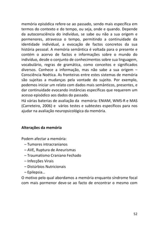 52
memória episódica refere-se ao passado, sendo mais específica em
termos do contexto e do tempo, ou seja, onde e quando. Depende
da autoconsciência do indivíduo, se sabe ou não a sua origem e
pormenores, atravessa o tempo, permitindo a continuidade da
identidade individual, a evocação de factos concretos da sua
história pessoal. A memória semântica é voltada para o presente e
contém o acervo de factos e informações sobre o mundo do
indivíduo, desde o conjunto de conhecimentos sobre sua linguagem,
vocabulário, regras de gramática, como conceitos e significados
diversos. Conhece a informação, mas não sabe a sua origem –
Consciência Noética. As fronteiras entre estes sistemas de memória
são sujeitas a mudanças pela vontade do sujeito. Por exemplo,
podemos iniciar um relato com dados mais semânticos, presentes, e
dar continuidade evocando instâncias específicas que requerem um
acesso episódico aos dados do passado.
Há várias baterias de avaliação da memória: ENIAM, WMS-R e MAS
(Carreteiro, 2006) e vários testes e subtestes específicos para nos
ajudar na avaliação neuropsicológica da memória.
Alterações da memória
Podem afectar a memória:
– Tumores intracranianos
– AVE, Ruptura de Aneurismas
– Traumatismo Craniano Fechado
– Infecções Virais
– Distúrbios Nutricionais
– Epilepsia…
O motivo pelo qual abordamos a memória enquanto síndrome focal
com mais pormenor deve-se ao facto de encontrar o mesmo com
 