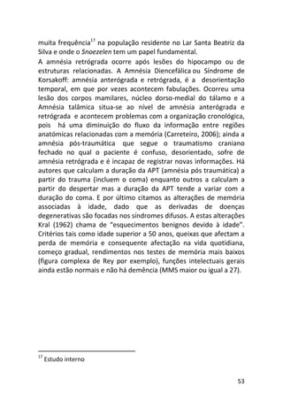 53
muita frequência17
na população residente no Lar Santa Beatriz da
Silva e onde o Snoezelen tem um papel fundamental.
A amnésia retrógrada ocorre após lesões do hipocampo ou de
estruturas relacionadas. A Amnésia Diencefálica ou Síndrome de
Korsakoff: amnésia anterógrada e retrógrada, é a desorientação
temporal, em que por vezes acontecem fabulações. Ocorreu uma
lesão dos corpos mamilares, núcleo dorso-medial do tálamo e a
Amnésia talâmica situa-se ao nível de amnésia anterógrada e
retrógrada e acontecem problemas com a organização cronológica,
pois há uma diminuição do fluxo da informação entre regiões
anatómicas relacionadas com a memória (Carreteiro, 2006); ainda a
amnésia pós-traumática que segue o traumatismo craniano
fechado no qual o paciente é confuso, desorientado, sofre de
amnésia retrógrada e é incapaz de registrar novas informações. Há
autores que calculam a duração da APT (amnésia pós traumática) a
partir do trauma (incluem o coma) enquanto outros a calculam a
partir do despertar mas a duração da APT tende a variar com a
duração do coma. E por último citamos as alterações de memória
associadas à idade, dado que as derivadas de doenças
degenerativas são focadas nos síndromes difusos. A estas alterações
Kral (1962) chama de “esquecimentos benignos devido à idade”.
Critérios tais como idade superior a 50 anos, queixas que afectam a
perda de memória e consequente afectação na vida quotidiana,
começo gradual, rendimentos nos testes de memória mais baixos
(figura complexa de Rey por exemplo), funções intelectuais gerais
ainda estão normais e não há demência (MMS maior ou igual a 27).
17
Estudo interno
 