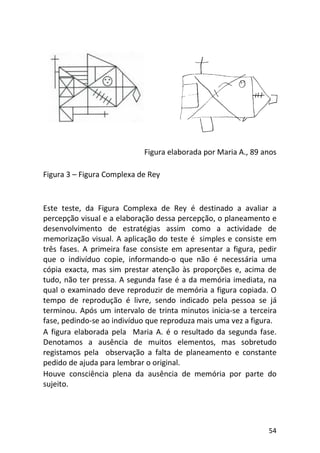 54
Figura elaborada por Maria A., 89 anos
Figura 3 – Figura Complexa de Rey
Este teste, da Figura Complexa de Rey é destinado a avaliar a
percepção visual e a elaboração dessa percepção, o planeamento e
desenvolvimento de estratégias assim como a actividade de
memorização visual. A aplicação do teste é simples e consiste em
três fases. A primeira fase consiste em apresentar a figura, pedir
que o indivíduo copie, informando-o que não é necessária uma
cópia exacta, mas sim prestar atenção às proporções e, acima de
tudo, não ter pressa. A segunda fase é a da memória imediata, na
qual o examinado deve reproduzir de memória a figura copiada. O
tempo de reprodução é livre, sendo indicado pela pessoa se já
terminou. Após um intervalo de trinta minutos inicia-se a terceira
fase, pedindo-se ao indivíduo que reproduza mais uma vez a figura.
A figura elaborada pela Maria A. é o resultado da segunda fase.
Denotamos a ausência de muitos elementos, mas sobretudo
registamos pela observação a falta de planeamento e constante
pedido de ajuda para lembrar o original.
Houve consciência plena da ausência de memória por parte do
sujeito.
 