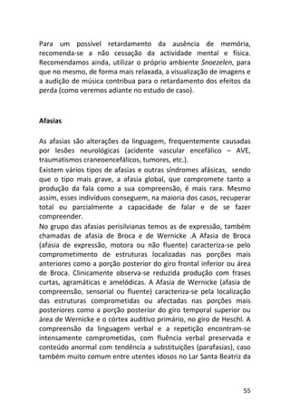 55
Para um possível retardamento da ausência de memória,
recomenda-se a não cessação da actividade mental e física.
Recomendamos ainda, utilizar o próprio ambiente Snoezelen, para
que no mesmo, de forma mais relaxada, a visualização de imagens e
a audição de música contribua para o retardamento dos efeitos da
perda (como veremos adiante no estudo de caso).
Afasias
As afasias são alterações da linguagem, frequentemente causadas
por lesões neurológicas (acidente vascular encefálico – AVE,
traumatismos craneoencefálicos, tumores, etc.).
Existem vários tipos de afasias e outras síndromes afásicas, sendo
que o tipo mais grave, a afasia global, que compromete tanto a
produção da fala como a sua compreensão, é mais rara. Mesmo
assim, esses indivíduos conseguem, na maioria dos casos, recuperar
total ou parcialmente a capacidade de falar e de se fazer
compreender.
No grupo das afasias perisilvianas temos as de expressão, também
chamadas de afasia de Broca e de Wernicke .A Afasia de Broca
(afasia de expressão, motora ou não fluente) caracteriza-se pelo
comprometimento de estruturas localizadas nas porções mais
anteriores como a porção posterior do giro frontal inferior ou área
de Broca. Clinicamente observa-se reduzida produção com frases
curtas, agramáticas e amelódicas. A Afasia de Wernicke (afasia de
compreensão, sensorial ou fluente) caracteriza-se pela localização
das estruturas comprometidas ou afectadas nas porções mais
posteriores como a porção posterior do giro temporal superior ou
área de Wernicke e o córtex auditivo primário, no giro de Heschl. A
compreensão da linguagem verbal e a repetição encontram-se
intensamente comprometidas, com fluência verbal preservada e
conteúdo anormal com tendência a substituições (parafasias), caso
também muito comum entre utentes idosos no Lar Santa Beatriz da
 