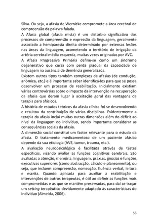 56
Silva. Ou seja, a afasia de Wernicke compromete a área cerebral de
compreensão da palavra falada.
A Afasia global (afasia mista) é um distúrbio significativo dos
processos de compreensão e expressão da linguagem, geralmente
associado a hemiparesia direita determinado por extensas lesões
nas áreas da linguagem, acometendo o território de irrigação da
artéria cerebral média esquerda, muitas vezes originadas por AVC.
A Afasia Progressiva Primária define-se como um síndrome
degenerativo que cursa com perda gradual da capacidade de
linguagem na ausência de demência generalizada.
Existem outros tipos também complexos de afasias (de condução,
anómica, etc.) e é importante saber identificá-los para que se possa
desenvolver um processo de reabilitação. Inicialmente existiam
várias controvérsias sobre o impacto da intervenção na recuperação
da afasia que deram lugar à aceitação geral das vantagens da
terapia para afásicos.
A história de estudos teóricos da afasia clínica foi-se desenvolvendo
e resultou da contribuição de várias disciplinas. Evidentemente a
terapia da afasia inclui muitas outras dimensões além do déficit ao
nível da linguagem do indivíduo, sendo importante considerar as
consequências sociais da afasia.
A dimensão social constitui um factor relevante para o estudo da
afasia. O tratamento medicamentoso de um paciente afásico
depende da sua etiologia (AVE, tumor, trauma, etc.).
A avaliação neuropsicológica é facilitada através de testes
específicos, visando avaliar as funções cognitivas cerebrais. São
avaliadas a atenção, memória, linguagem, praxias, gnosias e funções
executivas superiores (como abstracção, cálculo e planeamento), ou
seja, que incluem compreensão, nomeação, fluência verbal, leitura
e escrita. Quando aplicada para auxiliar a reabilitação e
intervenções de outros terapeutas, é útil ao definir as funções mais
comprometidas e as que se mantêm preservadas, para daí se traçar
um setting terapêutico devidamente adaptado às características do
indivíduo (Almeida, 2006).
 