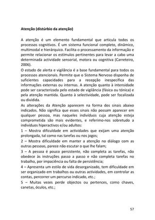 57
Atenção (distúrbio da atenção)
A atenção é um elemento fundamental que articula todos os
processos cognitivos. É um sistema funcional completo, dinâmico,
multimodal e hierárquico. Facilita o processamento da informação e
permite relacionar os estímulos pertinentes para levar a cabo uma
determinada actividade sensorial, motora ou cognitiva (Carreteiro,
2006).
O estado de alerta e vigilância é a base fundamental para todos os
processos atencionais. Permite que o Sistema Nervoso disponha de
suficientes capacidades para a recepção inespecífica das
informações externas ou internas. A atenção quanto à intensidade
pode ser caracterizada pelo estado de vigilância (fásica ou tónica) e
pela atenção mantida. Quanto à selectividade, pode ser focalizada
ou dividida.
As alterações da Atenção aparecem na forma dos sinais abaixo
indicados. Não significa que esses sinais não possam aparecer em
qualquer pessoa, mas naqueles indivíduos cuja atenção esteja
comprometida são mais evidentes, e referimo-nos sobretudo a
indivíduos hiperactivos e/ou adultos:
1 – Mostra dificuldade em actividades que exijam uma atenção
prolongada, tal como nas tarefas ou nos jogos;
2 – Mostra dificuldade em manter a atenção no diálogo com as
outras pessoas, parece não escutar o que lhe falam;
3 – A pessoa é pouco persistente, não completa as tarefas, não
obedece às instruções passo a passo e não completa tarefas no
trabalho, por impaciência ou falta de persistência;
4 – Apresenta um estilo de vida desorganizado, tem dificuldade em
ser organizado em trabalhos ou outras actividades, em controlar as
contas, percorrer um percurso indicado, etc.;
5 – Muitas vezes perde objectos ou pertences, como chaves,
canetas, óculos, etc.;
 