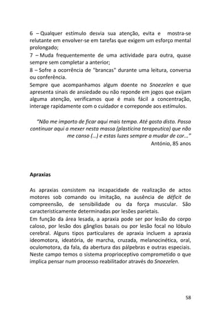 58
6 – Qualquer estímulo desvia sua atenção, evita e mostra-se
relutante em envolver-se em tarefas que exigem um esforço mental
prolongado;
7 – Muda frequentemente de uma actividade para outra, quase
sempre sem completar a anterior;
8 – Sofre a ocorrência de "brancas" durante uma leitura, conversa
ou conferência.
Sempre que acompanhamos algum doente no Snoezelen e que
apresenta sinais de ansiedade ou não reponde em jogos que exijam
alguma atenção, verificamos que é mais fácil a concentração,
interage rapidamente com o cuidador e correponde aos estímulos.
“Não me importo de ficar aqui mais tempo. Até gosto disto. Posso
continuar aqui a mexer nesta massa (plasticina terapeutica) que não
me canso (…) e estas luzes sempre a mudar de cor...”
António, 85 anos
Apraxias
As apraxias consistem na incapacidade de realização de actos
motores sob comando ou imitação, na ausência de déficit de
compreensão, de sensibilidade ou da força muscular. São
caracteristicamente determinadas por lesões parietais.
Em função da área lesada, a apraxia pode ser por lesão do corpo
caloso, por lesão dos gânglios basais ou por lesão focal no lóbulo
cerebral. Alguns tipos particulares de apraxia incluem a apraxia
ideomotora, ideatória, de marcha, cruzada, melanocinética, oral,
oculomotora, da fala, da abertura das pálpebras e outras especiais.
Neste campo temos o sistema proprioceptivo comprometido o que
implica pensar num processo reabilitador através do Snoezelen.
 