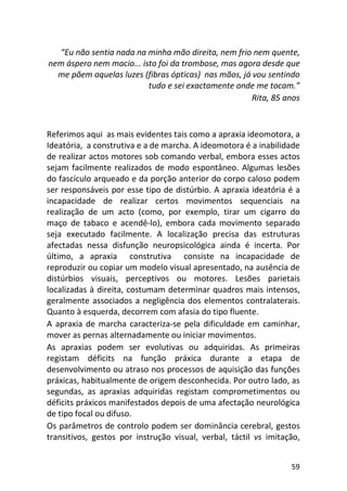 59
“Eu não sentia nada na minha mão direita, nem frio nem quente,
nem áspero nem macio... isto foi da trombose, mas agora desde que
me põem aquelas luzes (fibras ópticas) nas mãos, já vou sentindo
tudo e sei exactamente onde me tocam.”
Rita, 85 anos
Referimos aqui as mais evidentes tais como a apraxia ideomotora, a
Ideatória, a construtiva e a de marcha. A ideomotora é a inabilidade
de realizar actos motores sob comando verbal, embora esses actos
sejam facilmente realizados de modo espontâneo. Algumas lesões
do fascículo arqueado e da porção anterior do corpo caloso podem
ser responsáveis por esse tipo de distúrbio. A apraxia ideatória é a
incapacidade de realizar certos movimentos sequenciais na
realização de um acto (como, por exemplo, tirar um cigarro do
maço de tabaco e acendê-lo), embora cada movimento separado
seja executado facilmente. A localização precisa das estruturas
afectadas nessa disfunção neuropsicológica ainda é incerta. Por
último, a apraxia construtiva consiste na incapacidade de
reproduzir ou copiar um modelo visual apresentado, na ausência de
distúrbios visuais, perceptivos ou motores. Lesões parietais
localizadas à direita, costumam determinar quadros mais intensos,
geralmente associados a negligência dos elementos contralaterais.
Quanto à esquerda, decorrem com afasia do tipo fluente.
A apraxia de marcha caracteriza-se pela dificuldade em caminhar,
mover as pernas alternadamente ou iniciar movimentos.
As apraxias podem ser evolutivas ou adquiridas. As primeiras
registam déficits na função práxica durante a etapa de
desenvolvimento ou atraso nos processos de aquisição das funções
práxicas, habitualmente de origem desconhecida. Por outro lado, as
segundas, as apraxias adquiridas registam comprometimentos ou
déficits práxicos manifestados depois de uma afectação neurológica
de tipo focal ou difuso.
Os parâmetros de controlo podem ser dominância cerebral, gestos
transitivos, gestos por instrução visual, verbal, táctil vs imitação,
 