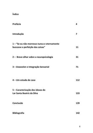 6
Índice
Prefácio 4
Introdução 7
1 – “Se eu não morresse nunca e eternamente
buscasse a perfeição das coisas” 11
2 – Breve olhar sobre a neuropsicologia 31
3 – Snoezelen e Integração Sensorial 71
4 – Um estudo de caso 112
5 – Caracterização dos idosos do
Lar Santa Beatriz da Silva 133
Conclusão 139
Bibliografia 142
 