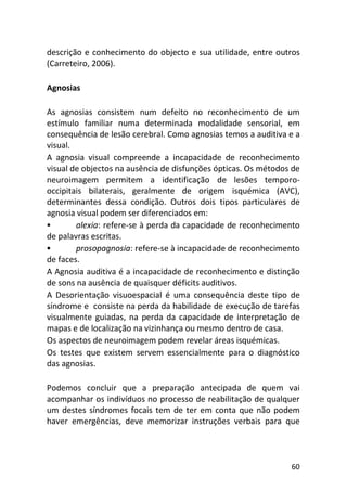 60
descrição e conhecimento do objecto e sua utilidade, entre outros
(Carreteiro, 2006).
Agnosias
As agnosias consistem num defeito no reconhecimento de um
estímulo familiar numa determinada modalidade sensorial, em
consequência de lesão cerebral. Como agnosias temos a auditiva e a
visual.
A agnosia visual compreende a incapacidade de reconhecimento
visual de objectos na ausência de disfunções ópticas. Os métodos de
neuroimagem permitem a identificação de lesões temporo-
occipitais bilaterais, geralmente de origem isquémica (AVC),
determinantes dessa condição. Outros dois tipos particulares de
agnosia visual podem ser diferenciados em:
alexia: refere-se à perda da capacidade de reconhecimento
de palavras escritas.
prosopagnosia: refere-se à incapacidade de reconhecimento
de faces.
A Agnosia auditiva é a incapacidade de reconhecimento e distinção
de sons na ausência de quaisquer déficits auditivos.
A Desorientação visuoespacial é uma consequência deste tipo de
síndrome e consiste na perda da habilidade de execução de tarefas
visualmente guiadas, na perda da capacidade de interpretação de
mapas e de localização na vizinhança ou mesmo dentro de casa.
Os aspectos de neuroimagem podem revelar áreas isquémicas.
Os testes que existem servem essencialmente para o diagnóstico
das agnosias.
Podemos concluir que a preparação antecipada de quem vai
acompanhar os indivíduos no processo de reabilitação de qualquer
um destes síndromes focais tem de ter em conta que não podem
haver emergências, deve memorizar instruções verbais para que
 