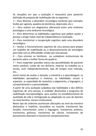 62
As situações em que a avaliação é necessária para posterior
definição da proposta de reabilitação são as seguintes:
1 – Para detectar a desordem neurológica existente (por exemplo,
lesões por agnosia, quadros de demência, depressão, etc.).
2 – Para realizar um diagnóstico diferencial entre uma síndrome
psicológica e uma síndrome neurológica.
3 – Para determinar as habilidades cognitivas que podem ajudar a
pessoa a atingir maior nível de independência e realização.
4 – Para monitorizar a recuperação cognitiva após uma desordem
neurológica.
5 – Avaliar o funcionamento cognitivo de uma pessoa para propor
um trabalho de reabilitação ou o desenvolvimento de estratégias
para lidar com as dificuldades vividas por esta pessoa.
6 – Para orientar os familiares ou cuidadores institucionais do
paciente sobre a melhor forma de ajudá-lo.
7 – Para responder questões acerca das possibilidades do paciente
como conduzir, cuidar do seu dinheiro, retornar ao trabalho ou à
escola, viver independentemente, tipo de terapia mais indicada,
etc..
Assim temos de avaliar a atenção, a memória e a aprendizagem, as
habilidades perceptivas e motoras, as habilidades visuais e
espaciais, as capacidade de raciocínio e julgamento, a linguagem, o
comportamento e a personalidade.
A partir de uma avaliação cuidadosa das habilidades e dos déficits
cognitivos de uma pessoa, o cuidador desenvolve o programa de
reabilitação neuropsicológica para auxiliar no restabelecimento da
qualidade de vida e reintegração ou adaptação no caso de doentes
no meio familiar, social e institucional.
Neste tipo de síndrome acontecem alterações ao nível da memória
declarativa e implícita, secundária ou recente, transtornos das
funções instrumentais como a linguagem, transtornos práxicos,
transtornos gnósicos, transtornos do cálculo, transtornos do
pensamento abstracto e transtornos comportamentais.
 
