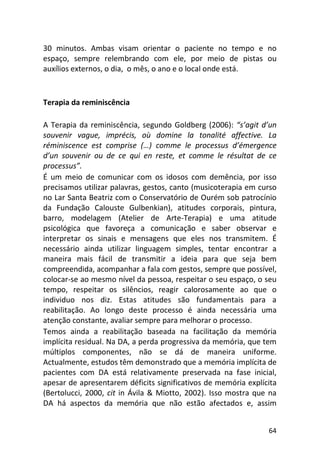 64
30 minutos. Ambas visam orientar o paciente no tempo e no
espaço, sempre relembrando com ele, por meio de pistas ou
auxílios externos, o dia, o mês, o ano e o local onde está.
Terapia da reminiscência
A Terapia da reminiscência, segundo Goldberg (2006): “s’agit d’un
souvenir vague, imprécis, où domine la tonalité affective. La
réminiscence est comprise (…) comme le processus d’émergence
d’un souvenir ou de ce qui en reste, et comme le résultat de ce
processus”.
É um meio de comunicar com os idosos com demência, por isso
precisamos utilizar palavras, gestos, canto (musicoterapia em curso
no Lar Santa Beatriz com o Conservatório de Ourém sob patrocínio
da Fundação Calouste Gulbenkian), atitudes corporais, pintura,
barro, modelagem (Atelier de Arte-Terapia) e uma atitude
psicológica que favoreça a comunicação e saber observar e
interpretar os sinais e mensagens que eles nos transmitem. É
necessário ainda utilizar linguagem simples, tentar encontrar a
maneira mais fácil de transmitir a ideia para que seja bem
compreendida, acompanhar a fala com gestos, sempre que possível,
colocar-se ao mesmo nível da pessoa, respeitar o seu espaço, o seu
tempo, respeitar os silêncios, reagir calorosamente ao que o
individuo nos diz. Estas atitudes são fundamentais para a
reabilitação. Ao longo deste processo é ainda necessária uma
atenção constante, avaliar sempre para melhorar o processo.
Temos ainda a reabilitação baseada na facilitação da memória
implícita residual. Na DA, a perda progressiva da memória, que tem
múltiplos componentes, não se dá de maneira uniforme.
Actualmente, estudos têm demonstrado que a memória implícita de
pacientes com DA está relativamente preservada na fase inicial,
apesar de apresentarem déficits significativos de memória explícita
(Bertolucci, 2000, cit in Ávila & Miotto, 2002). Isso mostra que na
DA há aspectos da memória que não estão afectados e, assim
 