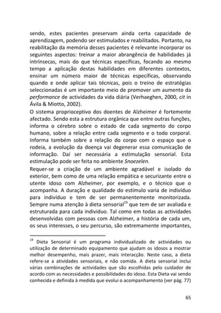 65
sendo, estes pacientes preservam ainda certa capacidade de
aprendizagem, podendo ser estimulados e reabilitados. Portanto, na
reabilitação da memória desses pacientes é relevante incorporar os
seguintes aspectos: treinar a maior abrangência de habilidades já
intrínsecas, mais do que técnicas específicas, focando ao mesmo
tempo a aplicação destas habilidades em diferentes contextos,
ensinar um número maior de técnicas específicas, observando
quando e onde aplicar tais técnicas, pois o treino de estratégias
seleccionadas é um importante meio de promover um aumento da
performance de actividades da vida diária (Verhaeghen, 2000, cit in
Ávila & Miotto, 2002).
O sistema proprioceptivo dos doentes de Alzheimer é fortemente
afectado. Sendo esta a estrutura orgânica que entre outras funções,
informa o cérebro sobre o estado de cada segmento do corpo
humano, sobre a relação entre cada segmento e o todo corporal.
Informa também sobre a relação do corpo com o espaço que o
rodeia, a evolução da doença vai degenerar essa comunicação de
informação. Daí ser necessária a estimulação sensorial. Esta
estimulação pode ser feita no ambiente Snoezelen.
Requer-se a criação de um ambiente agradável e isolado do
exterior, bem como de uma relação empática e securizante entre o
utente idoso com Alzheimer, por exemplo, e o técnico que o
acompanha. A duração e qualidade do estímulo varia de indivíduo
para indivíduo e tem de ser permanentemente monitorizada.
Sempre numa atenção à dieta sensorial19
que tem de ser avaliada e
estruturada para cada individuo. Tal como em todas as actividades
desenvolvidas com pessoas com Alzheimer, a história de cada um,
os seus interesses, o seu percurso, são extremamente importantes,
19
Dieta Sensorial é um programa individualizado de actividades ou
utilização de determinado equipamento que ajudam os idosos a mostrar
melhor desempenho, mais prazer, mais interacção. Neste caso, a dieta
refere-se a atividades sensoriais, e não comida. A dieta sensorial inclui
várias combinações de actividades que são escolhidas pelo cuidador de
acordo com as necessidades e possibilidades do idoso. Esta Dieta vai sendo
conhecida e definida à medida que evolui o acompanhamento (ver pág. 77)
 
