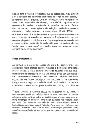 66
não só para a relação terapêutica que se estabelece, mas também
para a selecção dos estímulos adequados ao longo de cada sessão, a
já referida dieta sensorial. Com os indivíduos com Alzheimer em
fases mais avançadas da doença, com deficit cognitivo e de
comunicação verbal acentuado é possível explorar formas
alternativas de comunicação e de relação dando-lhes prazer e
diminuindo o isolamento em que se encontram (Dunitz, 1996).
O primeiro passo é o conhecimento e aprofundamento do conceito
em si mesmo. Apreender os elementos fundamentais para um
correcto diagnóstico e delinear o setting terapêutico de acordo com
as características pessoais de cada indivíduo, na certeza de que
“cada caso é um caso” e envolvendo-o no processo numa
perspectiva de empowerment20
.
Stress e encefaleias
As confusões e dores de cabeça do dia-a-dia podem criar uma
espécie de stress crónico que vai minando o bem-estar emocional,
mental e físico. O stress pode ter um efeito devastador na sua saúde
culminando na ansiedade. Mas a ansiedade pode ser considerada
uma característica natural da vida humana. Contudo, por vezes
organiza-se de modo patológico, afectando de forma acentuada,
incapacitante e negativa a vida do indivíduo. A maioria das pessoas
experimenta uma certa preocupação ou medo, em diversos
20
Para Laverack e Labonte (2000) cit in (Becker et al, 2004), o
empowerment pode ser definido como o meio pelo qual as pessoas
adquirem maior controle sobre as decisões que afectam suas vidas ou
como mudanças em direcção a uma maior igualdade nas relações sociais
de poder (por exemplo, nas relações com quem detém recursos,
legitimidade, autoridade e/ou influência). Para Laverack e Labonte, esta
mudança estrutural seria não só uma preocupação prioritária como
também consequência natural de programas efectivos de promoção da
saúde.
 