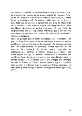67
momentos da sua vida, como antes de um exame muito importante,
de um primeiro encontro ou de uma entrevista de emprego. Trata-
se de uma característica normal da vida dos indivíduos, vista desta
forma a ansiedade (cf. Carreteiro, 2003). Mas se o stress e
ansiedade são persistentes e apresentam um grau de intensidade
muito elevado podem interferir e perturbar negativamente a vida
quotidiana. Normalmente nestes indivíduos há uma falha da
adaptabilidade que é a capacidade individual que o ser humano
possui para se acomodar, em resposta às estimulações ambientais,
mormente às sociais.
Todas as pessoas podem sentir ansiedade. Mas dependendo do
grau ou frequência pode tornar-se patológica e acarretar outros
problemas, como o transtorno da ansiedade. As pessoas ansiosas
têm um vasto número de sintomas. Muitos resultam de um
aumento da estimulação do sistema nervoso vegetativo ou
autónomo, que controla o "reflexo ataque-fuga". Outros são
somatizações, ou seja, os doentes transformam a ansiedade em
problemas físicos, incluindo dores de cabeça, distúrbios intestinais e
tensão muscular. A ansiedade possui classificação das Doenças
Mentais no âmbito do DSM-IV. Apresentamos a seguir o Quadro I
com os sinais e sintomas, quer mentais quer físicos, associados à
ansiedade quando esta já se tornou patológica (Barraclough & Gill,
1997):
 