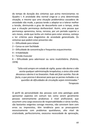 69
do tempo de duração dos sintomas que acima mencionamos no
Quadro I. A ansiedade dita normal cinge-se a uma determinada
situação, e mesmo que uma situação problemática causadora de
ansiedade não mude, a pessoa tende a adaptar-se e tolerar melhor
a tensão, diminuindo o grau de desconforto com o tempo, ainda
que a situação permaneça desfavorável. Assim, uma pessoa que
permaneça apreensiva, tensa, nervosa, por um período superior a
seis meses, ainda que tenha um motivo para estar ansiosa, começa
a ter critérios para diagnóstico de ansiedade generalizada. Os
sintomas que podem estar presentes são:
1 – Dificuldade para relaxar
2 – Cansa-se com facilidade
3 – Dificuldade de concentração e frequentes esquecimentos
4 – Irritabilidade
5 – Tensão muscular
6 – Dificuldade para adormecer ou sono insatisfatório. (Polónio,
1978)
“Júlia está sempre em estado de vigília, quase não dorme e não
aceita qualquer administração terapêutica; o único sítio onde
descansa e dorme é no Snoezelen. Pode até ficar sozinha. Pois de
facto, o que precisa é descansar para que as pernas inchadas e as
questões de dificuldades de circulação sejam minimizadas.”
Terapeuta
O perfil da personalidade das pessoas com esta patologia pode
apresentar aspectos em comum tais como serem geralmente
pessoas extremamente produtivas à nível profissional, que
assumem uma carga excessiva de responsabilidades e várias tarefas,
são bastantes exigentes consigo mesmos, não convivem bem com
erros ou imprevistos, têm tendência para se preocuparem
excessivamente com problemas quotidianos, alto nível de
criatividade, perfeccionismo, excessiva necessidade de aprovação,
 
