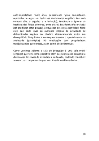 70
auto-expectativas muito altas, pensamento rígido, competente,
repressão de alguns ou todos os sentimentos negativos (os mais
comuns são, o orgulho e a irritação), tendência a ignorar as
necessidades físicas do corpo, entre outras. Essa forma de ser acaba
por predispor estas pessoas a situações de stress acentuado, facto
este que pode levar ao aumento intenso da actividade de
determinadas regiões do cérebro desencadeando assim um
desequilíbrio bioquímico e consequentemente o aparecimento da
ansiedade (patológica). Há medicação com propriedades
tranquilizantes que é eficaz, assim como antidepressivos.
Como veremos adiante a sala de Snoezelen é uma sala multi-
sensorial que tem como objectivo além da estimulação sensorial a
diminuição dos níveis de ansiedade e de tensão, podendo constituir-
se como um complemento precioso à tradicional terapêutica.
 