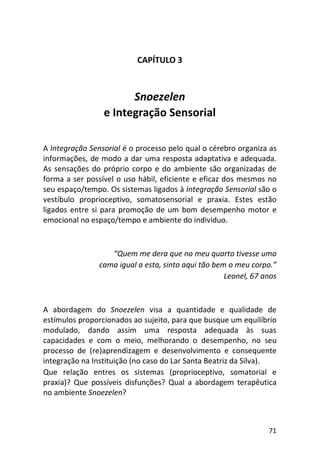 71
CAPÍTULO 3
Snoezelen
e Integração Sensorial
A Integração Sensorial é o processo pelo qual o cérebro organiza as
informações, de modo a dar uma resposta adaptativa e adequada.
As sensações do próprio corpo e do ambiente são organizadas de
forma a ser possível o uso hábil, eficiente e eficaz dos mesmos no
seu espaço/tempo. Os sistemas ligados à Integração Sensorial são o
vestíbulo proprioceptivo, somatosensorial e praxia. Estes estão
ligados entre si para promoção de um bom desempenho motor e
emocional no espaço/tempo e ambiente do indivíduo.
“Quem me dera que no meu quarto tivesse uma
cama igual a esta, sinto aqui tão bem o meu corpo.”
Leonel, 67 anos
A abordagem do Snoezelen visa a quantidade e qualidade de
estímulos proporcionados ao sujeito, para que busque um equilíbrio
modulado, dando assim uma resposta adequada às suas
capacidades e com o meio, melhorando o desempenho, no seu
processo de (re)aprendizagem e desenvolvimento e consequente
integração na Instituição (no caso do Lar Santa Beatriz da Silva).
Que relação entres os sistemas (proprioceptivo, somatorial e
praxia)? Que possíveis disfunções? Qual a abordagem terapêutica
no ambiente Snoezelen?
 