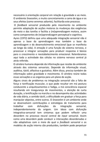 73
necessário à orientação corporal em relação à gravidade e ao meio.
O ambiente Snoezelen, e muito concretamente a cama de água e os
seus efeitos (como veremos adiante), facilitarão este processo.
O feedback sensorial produzido pelo movimento no ambiente
permite adaptação de acções motoras às mudanças das exigências
do meio e das tarefas e facilita a (re)aprendizagem motora, assim
como componentes de (re)aprendizagem perceptual e cognitiva.
Ayres (1972) definiu que uma adequada integração sensorial não é
apenas a base da aprendizagem mas também a base da
aprendizagem e do desenvolvimento emocional (que se manifesta
ao longo da vida). A emoção é uma função do sistema nervoso, e
processar e integrar sensações para produzir respostas é básico
para o crescimento e reestabelecimento emocional. Relembramos
aqui toda a actividade das células no sistema nervoso central já
atrás referido.
O cérebro humano depende da informação que recebe do ambiente
através dos sistemas sensoriais. Depende da informação visual,
auditiva, táctil, olfactiva e gustativa. Além disso, precisa também de
informação sobre gravidade e movimento. O cérebro reúne todas
essas sensações e as organiza para um plano de acção.
Alguns sinais de problemas na integração sensorial são a falta de
força e tonificação muscular, o que pode resultar em má postura
conducente a anquilosamentos e fadiga, a má consciência espacial
resultando em insegurança de movimentos, a atenção de curta
duração, a lentificação na marcha e no desempenho das actividades
de vida diária, o sentido táctil, a dificuldade em graduar a força para
manipular objectos, entre outros. O Snoezelen é um ambiente onde
se desenvolvem contribuições e estratégias de tratamento para
trabalhar com disfunções da integração sensorial,
independentemente da origem. Um idoso com disfunção
integrativa-sensorial tem sintomas que podem reflectir uma
desordem no processo neural central de input sensorial. Assim
como uma desordem pode conduzir a interacções desordenadas e
não adaptativas com o meio do qual o feedback sensorial e os
modelos de acção interna são produzidos, também pode perpetuar
 
