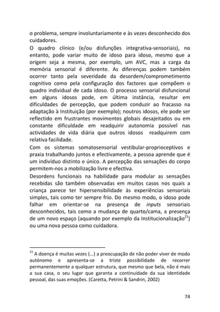 74
o problema, sempre involuntariamente e às vezes desconhecido dos
cuidadores.
O quadro clínico (e/ou disfunções integrativa-sensoriais), no
entanto, pode variar muito de idoso para idoso, mesmo que a
origem seja a mesma, por exemplo, um AVC, mas a carga da
memória sensorial é diferente. As diferenças podem também
ocorrer tanto pela severidade da desordem/comprometimento
cognitivo como pela configuração dos factores que compõem o
quadro individual de cada idoso. O processo sensorial disfuncional
em alguns idosos pode, em última instância, resultar em
dificuldades de percepção, que podem conduzir ao fracasso na
adaptação à Instituição (por exemplo); noutros idosos, ele pode ser
reflectido em frustrantes movimentos globais desajeitados ou em
constante dificuldade em readquirir autonomia possível nas
actividades de vida diária que outros idosos readquirem com
relativa facilidade.
Com os sistemas somatosensorial vestibular-proprioceptivos e
praxia trabalhando juntos e efectivamente, a pessoa aprende que é
um indivíduo distinto e único. A percepção das sensações do corpo
permitem-nos a mobilização livre e efectiva.
Desordens funcionais na habilidade para modular as sensações
recebidas são também observadas em muitos casos nos quais a
criança parece ter hipersensibilidade às experiências sensoriais
simples, tais como ter sempre frio. Do mesmo modo, o idoso pode
falhar em orientar-se na presença de inputs sensoriais
desconhecidos, tais como a mudança de quarto/cama, a presença
de um novo espaço (aquando por exemplo da Institucionalização21
)
ou uma nova pessoa como cuidadora.
21
A doença é muitas vezes (...) a preocupação de não poder viver de modo
autónomo e apresenta-se a triste possibilidade de recorrer
permanentemente a qualquer estrutura, que mesmo que bela, não é mais
a sua casa, o seu lugar que garanta a continuidade da sua identidade
pessoal, das suas emoções. (Caretta, Petrini & Sandrin, 2002)
 