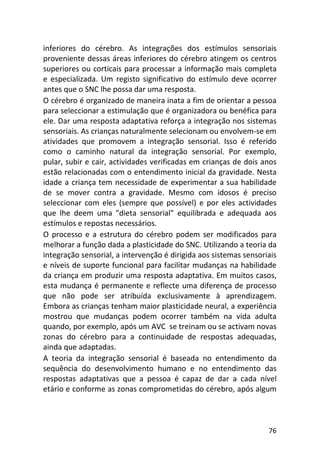 76
inferiores do cérebro. As integrações dos estímulos sensoriais
proveniente dessas áreas inferiores do cérebro atingem os centros
superiores ou corticais para processar a informação mais completa
e especializada. Um registo significativo do estímulo deve ocorrer
antes que o SNC lhe possa dar uma resposta.
O cérebro é organizado de maneira inata a fim de orientar a pessoa
para seleccionar a estimulação que é organizadora ou benéfica para
ele. Dar uma resposta adaptativa reforça a integração nos sistemas
sensoriais. As crianças naturalmente selecionam ou envolvem-se em
atividades que promovem a integração sensorial. Isso é referido
como o caminho natural da integração sensorial. Por exemplo,
pular, subir e cair, actividades verificadas em crianças de dois anos
estão relacionadas com o entendimento inicial da gravidade. Nesta
idade a criança tem necessidade de experimentar a sua habilidade
de se mover contra a gravidade. Mesmo com idosos é preciso
seleccionar com eles (sempre que possível) e por eles actividades
que lhe deem uma "dieta sensorial" equilibrada e adequada aos
estímulos e repostas necessários.
O processo e a estrutura do cérebro podem ser modificados para
melhorar a função dada a plasticidade do SNC. Utilizando a teoria da
integração sensorial, a intervenção é dirigida aos sistemas sensoriais
e níveis de suporte funcional para facilitar mudanças na habilidade
da criança em produzir uma resposta adaptativa. Em muitos casos,
esta mudança é permanente e reflecte uma diferença de processo
que não pode ser atribuída exclusivamente à aprendizagem.
Embora as crianças tenham maior plasticidade neural, a experiência
mostrou que mudanças podem ocorrer também na vida adulta
quando, por exemplo, após um AVC se treinam ou se activam novas
zonas do cérebro para a continuidade de respostas adequadas,
ainda que adaptadas.
A teoria da integração sensorial é baseada no entendimento da
sequência do desenvolvimento humano e no entendimento das
respostas adaptativas que a pessoa é capaz de dar a cada nível
etário e conforme as zonas comprometidas do cérebro, após algum
 