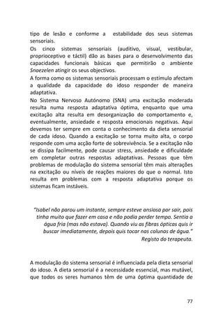 77
tipo de lesão e conforme a estabilidade dos seus sistemas
sensoriais.
Os cinco sistemas sensoriais (auditivo, visual, vestibular,
proprioceptivo e táctil) dão as bases para o desenvolvimento das
capacidades funcionais básicas que permitirão o ambiente
Snoezelen atingir os seus objectivos.
A forma como os sistemas sensoriais processam o estímulo afectam
a qualidade da capacidade do idoso responder de maneira
adaptativa.
No Sistema Nervoso Autónomo (SNA) uma excitação moderada
resulta numa resposta adaptativa óptima, enquanto que uma
excitação alta resulta em desorganização do comportamento e,
eventualmente, ansiedade e resposta emocionais negativas. Aqui
devemos ter sempre em conta o conhecimento da dieta sensorial
de cada idoso. Quando a excitação se torna muito alta, o corpo
responde com uma acção forte de sobrevivência. Se a excitação não
se dissipa facilmente, pode causar stress, ansiedade e dificuldade
em completar outras respostas adaptativas. Pessoas que têm
problemas de modulação do sistema sensorial têm mais alterações
na excitação ou níveis de reações maiores do que o normal. Isto
resulta em problemas com a resposta adaptativa porque os
sistemas ficam instáveis.
“Isabel não parou um instante, sempre esteve ansiosa por sair, pois
tinha muito que fazer em casa e não podia perder tempo. Sentia a
água fria (mas não estava). Quando viu as fibras ópticas quis ir
buscar imediatamente, depois quis tocar nas colunas de água.”
Registo do terapeuta.
A modulação do sistema sensorial é influenciada pela dieta sensorial
do idoso. A dieta sensorial é a necessidade essencial, mas mutável,
que todos os seres humanos têm de uma óptima quantidade de
 