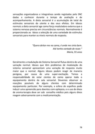 78
sensações organizadoras e integrativas sendo registadas pelo SNC
dadas a conhecer durante o tempo de avaliação e de
acompanhamento. A dieta sensorial é a acumulação de total de
estímulos sensoriais do utente e dos seus efeitos. Em idosos
normais a dieta sensorial age como força moduladora externa que o
sistema nervoso precisa em circunstâncias normais. Normalmente é
proporcionada ao idoso a selecção de uma variedade de estímulos
sensoriais para manter os níveis normais de resposta.
“Quero deitar-me na cama, é onde me sinto bem.
Até tenho vontade de rezar.”
Maria, 91 anos
Geralmente a modulação do Sistema Sensorial flutua dentro de uma
variação normal. Idosos que têm problemas de modulação do
sistema sensorial apresentam uma variação de resposta muito
maior que o normal. Alguns idosos podem reagir de maneira
perigosa, por causa de uma super-excitação. Temos a
responsabilidade de estar cientes de como operar todo o
equipamento dentro da sala sensorial. Devemos observar as
reacções possíveis de alguns clientes com determinado
equipamento particular. Por exemplo, a esfera de espelhos pode
induzir uma apreensão para doentes com epilepsia, e o uso de óleos
de aroma-terapia deve ser sob conselho médico pois alguns óleos
reagem adversamente com a medicamentação.
 