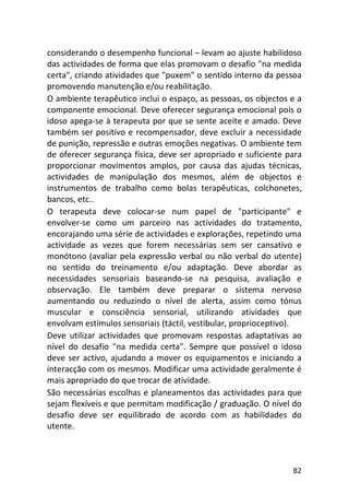 82
considerando o desempenho funcional – levam ao ajuste habilidoso
das actividades de forma que elas promovam o desafio "na medida
certa", criando atividades que "puxem" o sentido interno da pessoa
promovendo manutenção e/ou reabilitação.
O ambiente terapêutico inclui o espaço, as pessoas, os objectos e a
componente emocional. Deve oferecer segurança emocional pois o
idoso apega-se à terapeuta por que se sente aceite e amado. Deve
também ser positivo e recompensador, deve excluir a necessidade
de punição, repressão e outras emoções negativas. O ambiente tem
de oferecer segurança física, deve ser apropriado e suficiente para
proporcionar movimentos amplos, por causa das ajudas técnicas,
actividades de manipulação dos mesmos, além de objectos e
instrumentos de trabalho como bolas terapêuticas, colchonetes,
bancos, etc..
O terapeuta deve colocar-se num papel de "participante" e
envolver-se como um parceiro nas actividades do tratamento,
encorajando uma série de actividades e explorações, repetindo uma
actividade as vezes que forem necessárias sem ser cansativo e
monótono (avaliar pela expressão verbal ou não verbal do utente)
no sentido do treinamento e/ou adaptação. Deve abordar as
necessidades sensoriais baseando-se na pesquisa, avaliação e
observação. Ele também deve preparar o sistema nervoso
aumentando ou reduzindo o nível de alerta, assim como tónus
muscular e consciência sensorial, utilizando atividades que
envolvam estímulos sensoriais (táctil, vestibular, proprioceptivo).
Deve utilizar actividades que promovam respostas adaptativas ao
nível do desafio "na medida certa". Sempre que possível o idoso
deve ser activo, ajudando a mover os equipamentos e iniciando a
interacção com os mesmos. Modificar uma actividade geralmente é
mais apropriado do que trocar de atividade.
São necessárias escolhas e planeamentos das actividades para que
sejam flexíveis e que permitam modificação / graduação. O nível do
desafio deve ser equilibrado de acordo com as habilidades do
utente.
 