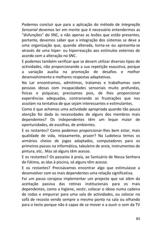 83
Podemos concluir que para a aplicação do método de Integração
Sensorial devemos ter em mente que é necessário entendermos as
"disfunções" do SNC, e não apenas as lesões que estão presentes,
portanto, devemos saber que a integração dos sistemas se deve a
uma organização que, quando alterada, torna-se ou apresenta-se
através de uma hiper- ou hiporreacção aos estímulos externos de
acordo com a alteração no SNC.
E podemos também verificar que se devem utilizar diversos tipos de
actividades, não proporcionando a sua repetição exaustiva, porque
a variação auxilia na promoção de desafios e melhor
desenvolvimento e melhores respostas adaptativas.
No Lar encontramos, admitimos, tratamos e trabalhamos com
pessoas idosas com incapacidades sensoriais muito profundas,
físicas e psíquicas; precisamos pois, de lhes proporcionar
experiências adequadas, contrariando as frustrações que nos
assolam na tentativa de que sejam interessantes e estimulantes.
Como é que achamos uma actividade apropriada quando tão pouca
atenção foi dada às necessidades de alguns dos membros mais
dependentes? Os independentes têm um leque maior de
oportunidades, de escolhas, de ambientes.
E os restantes? Como podemos proporcionar-lhes bem estar, mais
qualidade de vida, relaxamento, prazer? Na Ludoteca temos os
armários cheios de jogos adaptados, computadores para os
primeiros passos na informática, tabuleiro de areia, instrumentos de
pintura, etc.. Mas só alguns têm acesso.
E os restantes? Os passeios à praia, ao Santuário de Nossa Senhora
de Fátima, as idas à piscina, só alguns têm acesso.
E os restantes? Precisávamos encontrar algo que estimulasse a
desenvolver com os mais dependentes uma relação significativa.
Foi um passo corajoso implementar um projecto que vai além da
aceitação passiva das rotinas institucionais para os mais
dependentes, como a higiene, vestir, colocar o idoso numa cadeira
de rodas e empurrar para uma sala de actividades, ou colocar no
sofá de recosto vendo sempre o mesmo ponto na sala ou olhando
para o tecto porque não é capaz de se mover e a ouvir o som da TV
 
