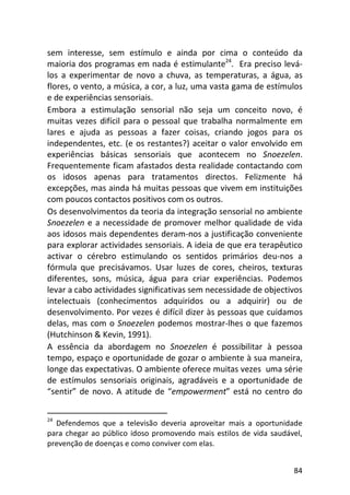 84
sem interesse, sem estímulo e ainda por cima o conteúdo da
maioria dos programas em nada é estimulante24
. Era preciso levá-
los a experimentar de novo a chuva, as temperaturas, a água, as
flores, o vento, a música, a cor, a luz, uma vasta gama de estímulos
e de experiências sensoriais.
Embora a estimulação sensorial não seja um conceito novo, é
muitas vezes difícil para o pessoal que trabalha normalmente em
lares e ajuda as pessoas a fazer coisas, criando jogos para os
independentes, etc. (e os restantes?) aceitar o valor envolvido em
experiências básicas sensoriais que acontecem no Snoezelen.
Frequentemente ficam afastados desta realidade contactando com
os idosos apenas para tratamentos directos. Felizmente há
excepções, mas ainda há muitas pessoas que vivem em instituições
com poucos contactos positivos com os outros.
Os desenvolvimentos da teoria da integração sensorial no ambiente
Snoezelen e a necessidade de promover melhor qualidade de vida
aos idosos mais dependentes deram-nos a justificação conveniente
para explorar actividades sensoriais. A ideia de que era terapêutico
activar o cérebro estimulando os sentidos primários deu-nos a
fórmula que precisávamos. Usar luzes de cores, cheiros, texturas
diferentes, sons, música, água para criar experiências. Podemos
levar a cabo actividades significativas sem necessidade de objectivos
intelectuais (conhecimentos adquiridos ou a adquirir) ou de
desenvolvimento. Por vezes é difícil dizer às pessoas que cuidamos
delas, mas com o Snoezelen podemos mostrar-lhes o que fazemos
(Hutchinson & Kevin, 1991).
A essência da abordagem no Snoezelen é possibilitar à pessoa
tempo, espaço e oportunidade de gozar o ambiente à sua maneira,
longe das expectativas. O ambiente oferece muitas vezes uma série
de estímulos sensoriais originais, agradáveis e a oportunidade de
“sentir” de novo. A atitude de “empowerment” está no centro do
24
Defendemos que a televisão deveria aproveitar mais a oportunidade
para chegar ao público idoso promovendo mais estilos de vida saudável,
prevenção de doenças e como conviver com elas.
 