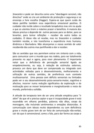 85
Snoezelen e pode ser descrita como uma “abordagem sensível, não
directiva” onde se cria um ambiente de protecção e segurança e se
encoraja a livre escolha (Haggar). Espera-se que quem cuida do
idoso partilhe também essa experiência emocional positiva. O
cuidador não incide sobre o resultado terapêutico mas sim na ajuda
a que os utentes tirem o máximo prazer e benefício. A maioria dos
idosos precisa e depende de outras pessoas para se deitar, para se
levantar, para tomar refeições – receber do outro todos os
cuidados. O idoso não só recebe, mas no Snoezelen o cuidador
também recebe, e isto transforma a experiência mais humana,
dinâmica e libertadora. Não alcançamos o nosso sentido de valor
recebendo dos outros mas partilhando o dar e receber.
São os sentidos que nos permitem entrar em sintonia com a vida,
para comunicar com o mundo que nos rodeia, para ser totalmente
presente no aqui e agora, para viver plenamente. É importante
notar que a deficiência de percepção sensorial ligada ao
empobrecimento, ou seja, à redução de estímulos externos,
provoca um dano que deve ser compensado ou integrado com
actividades voltadas para o desenvolvimento, melhoramento e
utilização de outros sentidos, de preferência num contexto
multissensorial. Uma pessoa com déficits sensoriais ou limitados
pode ver o seu desenvolvimento psico-sensorio-motor, cognitivo e
afectivo, incorrer numa redução significativa da exploração e da
motivação para se mover lentamente e marginalizando o resto do
mundo, preferindo a solidão.
A atitude do terapeuta tem de ser uma atitude empática para "ir
além” do que vê e precisa captar o que é incapacidade grave é está
escondido em olhares perdidos, palavras não ditas, corpo da
mensagem, não incluindo sentimentos e emoções distorcidas. A
comunicação com idosos muito dependentes ou com deficiência
grave e muito grave tem de ser feita de comunicação não-verbal,
sair do que é convencional, como a fala, para dar forma ao corpo e
 