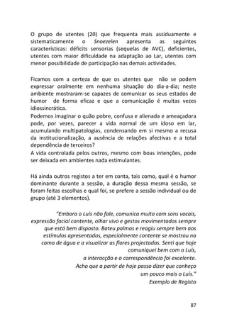 87
O grupo de utentes (20) que frequenta mais assiduamente e
sistematicamente o Snoezelen apresenta as seguintes
características: déficits sensorias (sequelas de AVC), deficientes,
utentes com maior dificuldade na adaptação ao Lar, utentes com
menor possibilidade de participação nas demais actividades.
Ficamos com a certeza de que os utentes que não se podem
expressar oralmente em nenhuma situação do dia-a-dia; neste
ambiente mostraram-se capazes de comunicar os seus estados de
humor de forma eficaz e que a comunicação é muitas vezes
idiossincrática.
Podemos imaginar o quão pobre, confusa e alienada e ameaçadora
pode, por vezes, parecer a vida normal de um idoso em lar,
acumulando multipatologias, condensando em si mesmo a recusa
da institucionalização, a ausência de relações afectivas e a total
dependência de terceiros?
A vida controlada pelos outros, mesmo com boas intenções, pode
ser deixada em ambientes nada estimulantes.
Há ainda outros registos a ter em conta, tais como, qual é o humor
dominante durante a sessão, a duração dessa mesma sessão, se
foram feitas escolhas e qual foi, se prefere a sessão individual ou de
grupo (até 3 elementos).
“Embora o Luís não fale, comunica muito com sons vocais,
expressão facial contente, olhar vivo e gestos movimentados sempre
que está bem disposto. Bateu palmas e reagiu sempre bem aos
estímulos apresentados, especialmente contente se mostrou na
cama de água e a visualizar as flores projectadas. Senti que hoje
comuniquei bem com o Luís,
a interacção e a correspondência foi excelente.
Acho que a partir de hoje posso dizer que conheço
um pouco mais o Luís.”
Exemplo de Registo
 