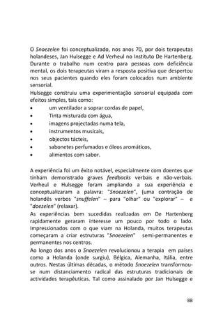 88
O Snoezelen foi conceptualizado, nos anos 70, por dois terapeutas
holandeses, Jan Hulsegge e Ad Verheul no Instituto De Hartenberg.
Durante o trabalho num centro para pessoas com deficiência
mental, os dois terapeutas viram a resposta positiva que despertou
nos seus pacientes quando eles foram colocados num ambiente
sensorial.
Hulsegge construiu uma experimentação sensorial equipada com
efeitos simples, tais como:
• um ventilador a soprar cordas de papel,
• Tinta misturada com água,
• imagens projectadas numa tela,
• instrumentos musicais,
• objectos tácteis,
• sabonetes perfumados e óleos aromáticos,
• alimentos com sabor.
A experiência foi um êxito notável, especialmente com doentes que
tinham demonstrado graves feedbacks verbais e não-verbais.
Verheul e Hulsegge foram ampliando a sua experiência e
conceptualizaram a palavra: "Snoezelen", (uma contração de
holandês verbos "snuffelen" – para "olhar" ou "explorar" – e
"doezelen" (relaxar).
As experiências bem sucedidas realizadas em De Hartenberg
rapidamente geraram interesse um pouco por todo o lado.
Impressionados com o que viam na Holanda, muitos terapeutas
começaram a criar estruturas "Snoezelen" semi-permanentes e
permanentes nos centros.
Ao longo dos anos o Snoezelen revolucionou a terapia em países
como a Holanda (onde surgiu), Bélgica, Alemanha, Itália, entre
outros. Nestas últimas décadas, o método Snoezelen transformou-
se num distanciamento radical das estruturas tradicionais de
actividades terapêuticas. Tal como assinalado por Jan Hulsegge e
 