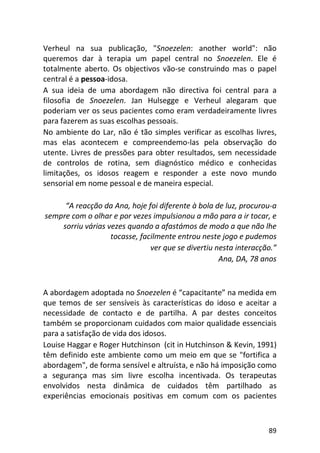 89
Verheul na sua publicação, "Snoezelen: another world": não
queremos dar à terapia um papel central no Snoezelen. Ele é
totalmente aberto. Os objectivos vão-se construindo mas o papel
central é a pessoa-idosa.
A sua ideia de uma abordagem não directiva foi central para a
filosofia de Snoezelen. Jan Hulsegge e Verheul alegaram que
poderiam ver os seus pacientes como eram verdadeiramente livres
para fazerem as suas escolhas pessoais.
No ambiente do Lar, não é tão simples verificar as escolhas livres,
mas elas acontecem e compreendemo-las pela observação do
utente. Livres de pressões para obter resultados, sem necessidade
de controlos de rotina, sem diagnóstico médico e conhecidas
limitações, os idosos reagem e responder a este novo mundo
sensorial em nome pessoal e de maneira especial.
“A reacção da Ana, hoje foi diferente à bola de luz, procurou-a
sempre com o olhar e por vezes impulsionou a mão para a ir tocar, e
sorriu várias vezes quando a afastámos de modo a que não lhe
tocasse, facilmente entrou neste jogo e pudemos
ver que se divertiu nesta interacção.”
Ana, DA, 78 anos
A abordagem adoptada no Snoezelen é “capacitante” na medida em
que temos de ser sensíveis às características do idoso e aceitar a
necessidade de contacto e de partilha. A par destes conceitos
também se proporcionam cuidados com maior qualidade essenciais
para a satisfação de vida dos idosos.
Louise Haggar e Roger Hutchinson (cit in Hutchinson & Kevin, 1991)
têm definido este ambiente como um meio em que se "fortifica a
abordagem", de forma sensível e altruísta, e não há imposição como
a segurança mas sim livre escolha incentivada. Os terapeutas
envolvidos nesta dinâmica de cuidados têm partilhado as
experiências emocionais positivas em comum com os pacientes
 