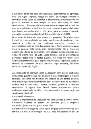 9
desafiador, onde não existem exigências, expectativas ou opiniões,
mas um lugar sagrado, longe de todos os espaços comuns e
recolhido onde todos os sentidos e experiências proporcionadas só
para si mesmo, o seu tempo, as suas limitações, os seus
sentimentos... Porque cada humano é único e irrepetível, e mais do
que incapacidades e deficiências, tem talentos e potencialidades
que devem ser melhorados e reforçados, para aumentar e permitir
uma vida com mais qualidade (cf. Montobbio e Lepri, 2000).
O modelo de base em que assenta o projecto “Snoezelen com
idosos” é o da qualidade de vida para idosos dependentes, que
suporta a visão de que podemos optimizar recursos e
potencialidades até ao final das nossas vidas. Como veremos, alguns
autores apoiam esta ideia, mas pessoalmente ela é fruto da
experiência diária de comunhão com pessoas extraordinárias que
estão na última fase da vida. Essas pessoas são os personagens
principais deste livro e destas páginas. Ao longo do nosso texto
vamos encontrando as suas expressões variadas, registadas após as
sessões de Snoezelen. As suas palavras, aqui expostas, são bem
reais, os nomes são ficção…
A necessidade de escrever sobre o Snoezelen com idosos, partiu das
constantes questões que nos colocam outras Instituições e outros
técnicos. Tal como nós ficamos em choque ao ver tantas pessoas
com elevado grau de dependência, sem qualquer tipo de actividade
estimulante e com vida, outros técnicos partilham o mesmo
sentimento. E agora, que fazer? Como proporcionar ainda
estímulos, qualidade de vida, como envolvê-los na construção do
seu Plano Individual?
Respostas? Não temos.
Apenas a experiência do Snoezelen nos tem ajudado a sonhar novos
horizontes capazes de serem um caminho para a resposta
necessária (para uns sim, para outros não).
Reflectiremos ao longo do texto algum enquadramento teórico que
sustenta a nossa intervenção no Lar. Não há pretensão de ser
 