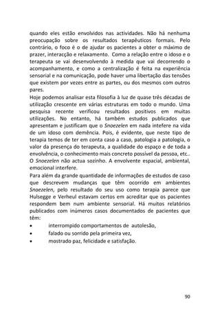 90
quando eles estão envolvidos nas actividades. Não há nenhuma
preocupação sobre os resultados terapêuticos formais. Pelo
contrário, o foco é o de ajudar os pacientes a obter o máximo de
prazer, interacção e relaxamento. Como a relação entre o idoso e o
terapeuta se vai desenvolvendo à medida que vai decorrendo o
acompanhamento, e como a centralização é feita na experiência
sensorial e na comunicação, pode haver uma libertação das tensões
que existem por vezes entre as partes, ou dos mesmos com outros
pares.
Hoje podemos analisar esta filosofia à luz de quase três décadas de
utilização crescente em várias estruturas em todo o mundo. Uma
pesquisa recente verificou resultados positivos em muitas
utilizações. No entanto, há também estudos publicados que
apresentam e justificam que o Snoezelen em nada intefere na vida
de um idoso com demência. Pois, é evidente, que neste tipo de
terapia temos de ter em conta caso a caso, patologia a patologia, o
valor da presença do terapeuta, a qualidade do espaço e de toda a
envolvência, o conhecimento mais concreto possível da pessoa, etc..
O Snoezelen não actua sozinho. A envolvente espacial, ambiental,
emocional interfere.
Para além da grande quantidade de informações de estudos de caso
que descrevem mudanças que têm ocorrido em ambientes
Snoezelen, pelo resultado do seu uso como terapia parece que
Hulsegge e Verheul estavam certos em acreditar que os pacientes
respondem bem num ambiente sensorial. Há muitos relatórios
publicados com inúmeros casos documentados de pacientes que
têm:
• interrompido comportamentos de autolesão,
• falado ou sorrido pela primeira vez,
• mostrado paz, felicidade e satisfação.
 