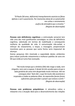 92
“O Paulo (56 anos, deficiente) tranquilamente acaricia as fibras
ópticas e sorri suavemente. Por momentos deixa de se automutilar
nas unhas e serenamente
usufrui da atmosfera que o envolve.”
(Registo de observação)
Pessoas com deficiências cognitivas: a estimulação sensorial tem
sido uma das mais gratificantes estratégias na área da deficiência
cognitiva, sobretudo em termos de reabilitação e consequente
melhoria da qualidade de vida. A comunicação não-verbal, o
reforçar do relaxamento, o toque, a massagem, proporcionam
incentivos para as pessoas que outra forma seria impossível de
alcançar.
Outras pesquisas têm mostrado a capacidade destes ambientes
para induzir profundo relaxamento e melhorar padrões de sono em
DA que estão já numa fase avançada.
“Há muito tempo que o António (DA) não reage a nada, nem
ninguém, nem com a esposa. E desde há três sessões para cá que a
bola giratória de cores tem despertado muito interesse. Até me
conseguiu dizer ‘bom dia’, o que há muito não acontecia e
respondeu a todas as palavras ditas. As expressões faciais foram
suficientes para perceber o prazer que estava a sentir.”
(Registo de observação)
Pessoas com problemas psiquiátricos: A atmosfera calma e
relaxante cria a situação ideal para o desenvolvimento das relações
 